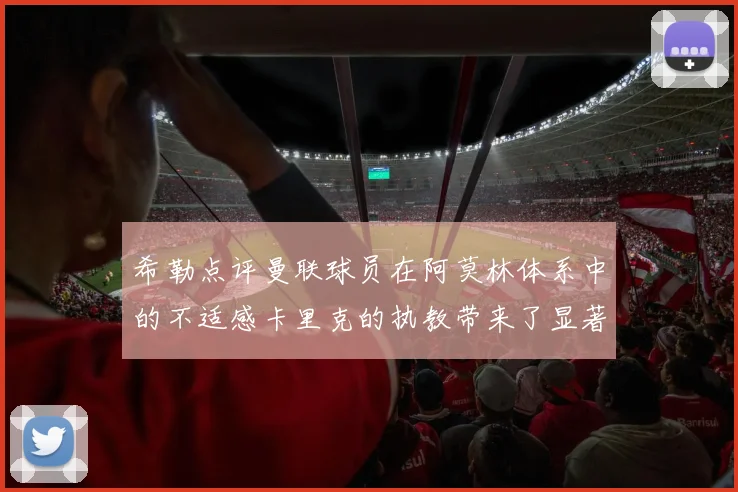 希勒点评曼联球员在阿莫林体系中的不适感卡里克的执教带来了显著变化