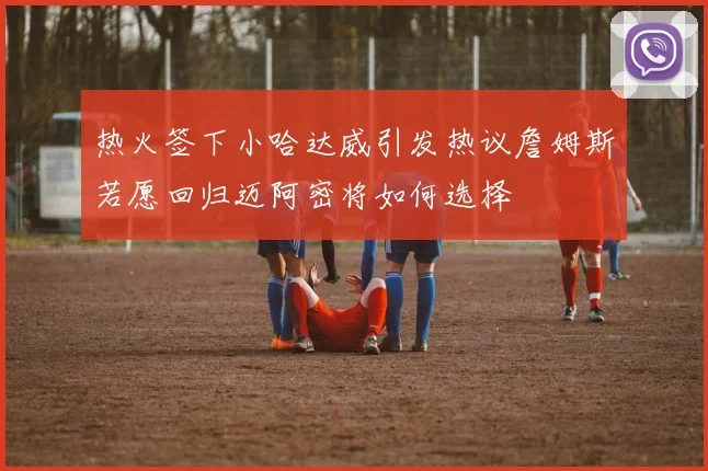 热火签下小哈达威引发热议詹姆斯若愿回归迈阿密将如何选择