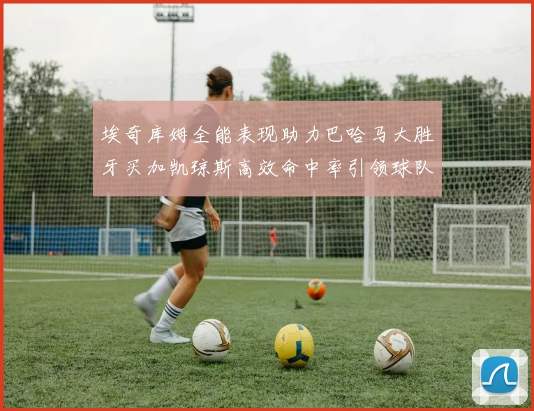 埃奇库姆全能表现助力巴哈马大胜牙买加凯琼斯高效命中率引领球队胜利