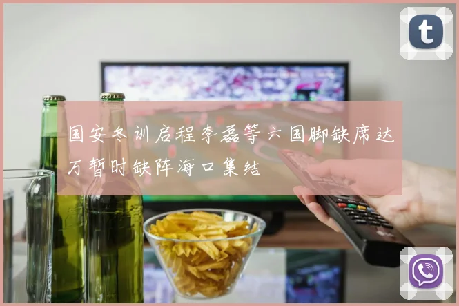 国安冬训启程李磊等六国脚缺席达万暂时缺阵海口集结