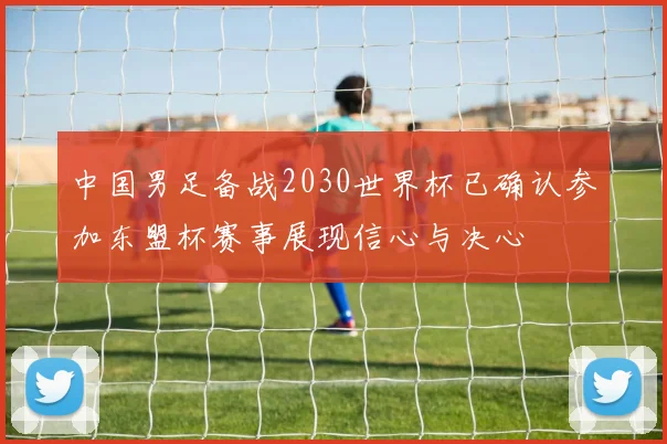 中国男足备战2030世界杯已确认参加东盟杯赛事展现信心与决心