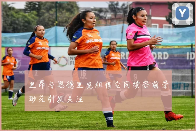 里昂与恩德里克租借合同续签前景渺茫引发关注