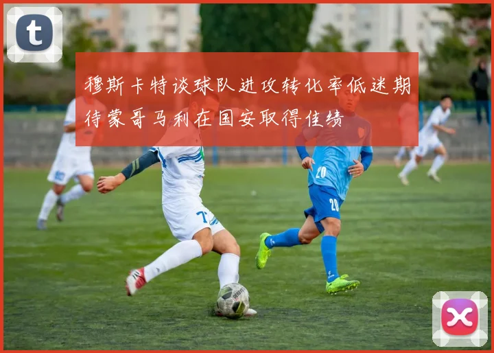 穆斯卡特谈球队进攻转化率低迷期待蒙哥马利在国安取得佳绩