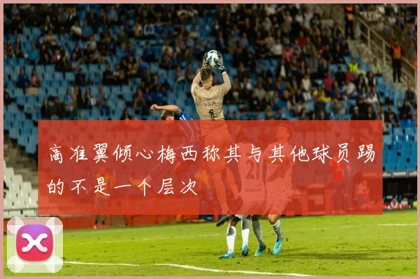 高准翼倾心梅西称其与其他球员踢的不是一个层次