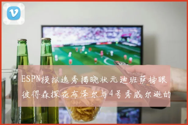ESPN模拟选秀揭晓状元迪班萨榜眼彼得森探花布泽尔与4号秀威尔逊的精彩表现