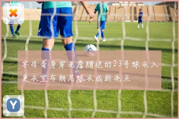 字母哥身穿老詹赠送的23号球衣入更衣室布朗尼球衣成新亮点