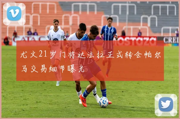 尤文21岁门将达法拉正式转会帕尔马交易细节曝光