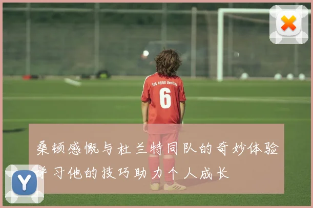 桑顿感慨与杜兰特同队的奇妙体验学习他的技巧助力个人成长