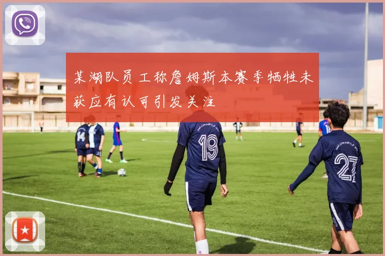 某湖队员工称詹姆斯本赛季牺牲未获应有认可引发关注