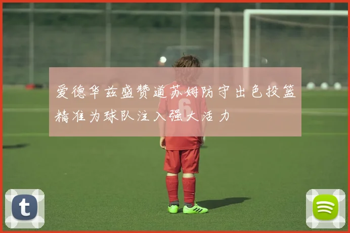 爱德华兹盛赞道苏姆防守出色投篮精准为球队注入强大活力