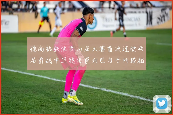 德尚执教法国七届大赛首次连续两届首战中卫稳定萨利巴与于帕搭档