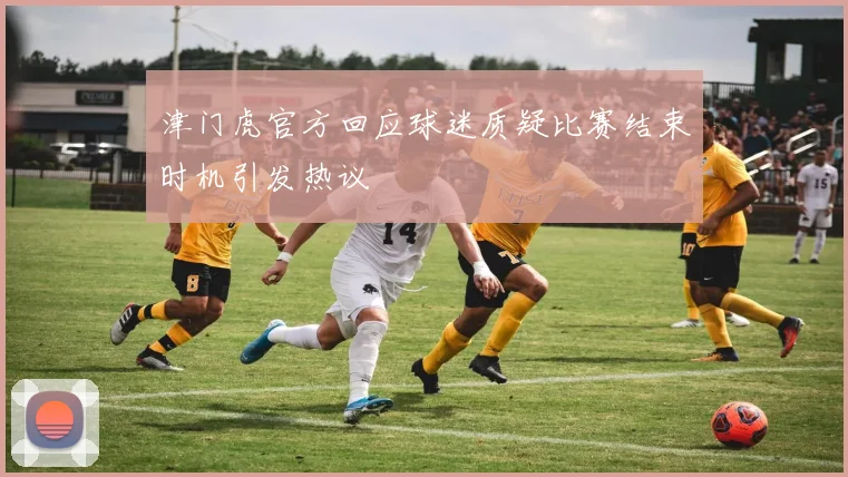 津门虎官方回应球迷质疑比赛结束时机引发热议