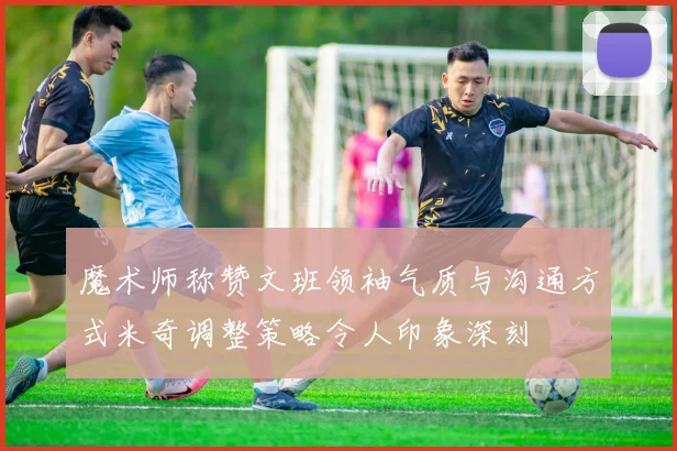 魔术师称赞文班领袖气质与沟通方式米奇调整策略令人印象深刻