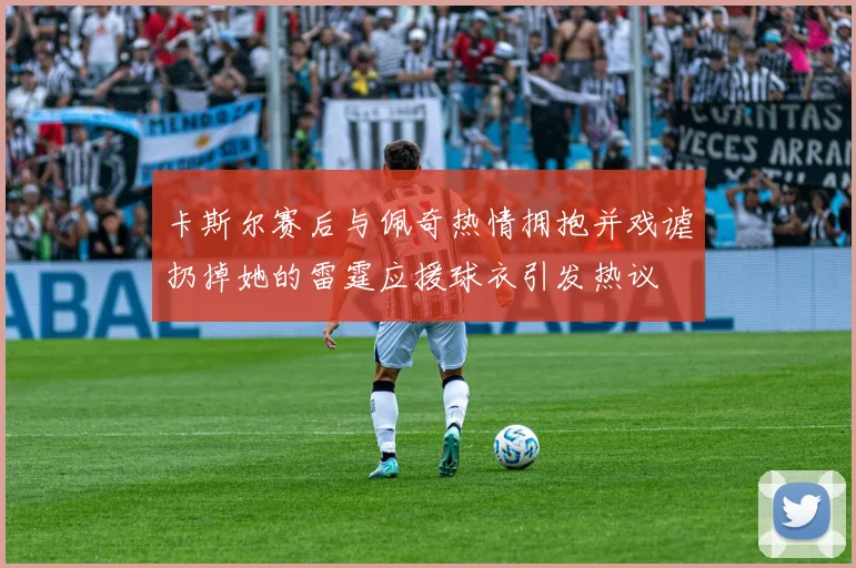 卡斯尔赛后与佩奇热情拥抱并戏谑扔掉她的雷霆应援球衣引发热议