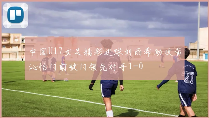 中国U17女足精彩进球刘雨希助攻黄沁怡门前破门领先对手1-0