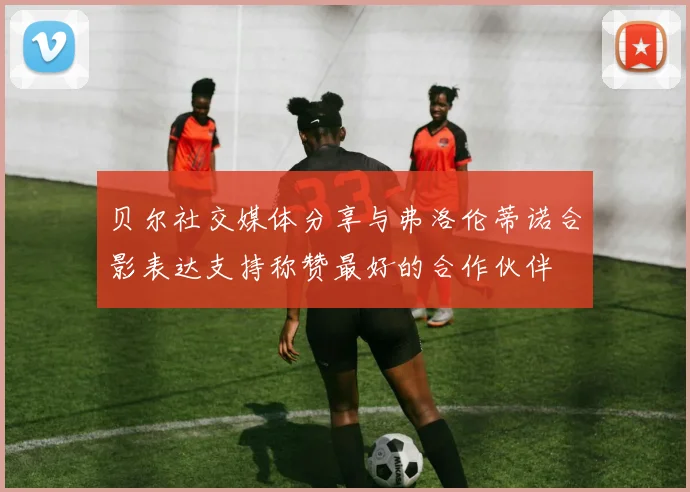 贝尔社交媒体分享与弗洛伦蒂诺合影表达支持称赞最好的合作伙伴