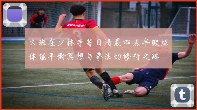 文班在少林寺每日清晨四点半锻炼体能平衡冥想与拳法的修行之路