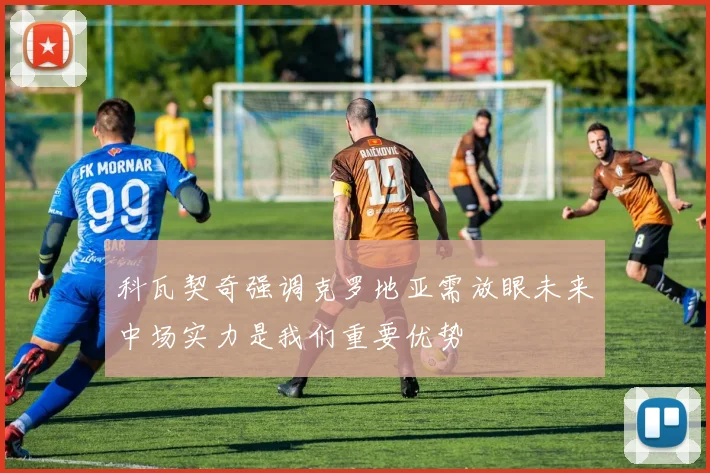 科瓦契奇强调克罗地亚需放眼未来中场实力是我们重要优势