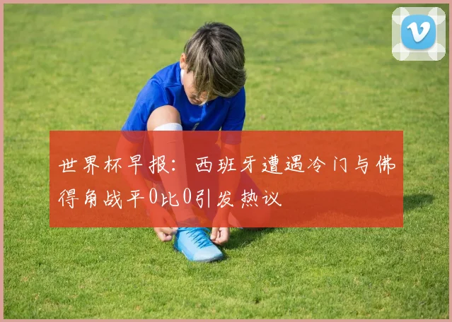 世界杯早报：西班牙遭遇冷门与佛得角战平0比0引发热议